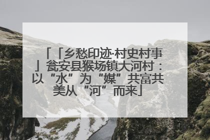 「乡愁印迹·村史村事」瓮安县猴场镇大河村：以“水”为“媒”共富共美从“河”而来