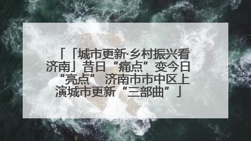 「城市更新·乡村振兴看济南」昔日“痛点”变今日“亮点” 济南市市中区上演城市更新“三部曲”