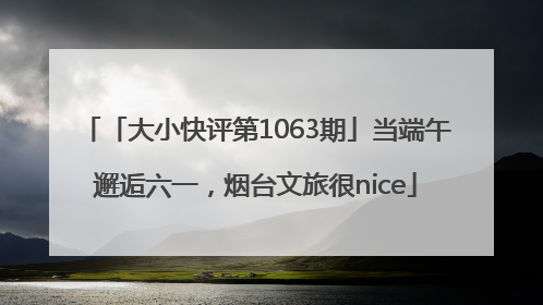 「大小快评第1063期」当端午邂逅六一，烟台文旅很nice