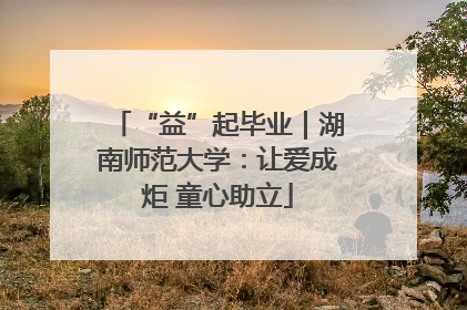 “益”起毕业｜湖南师范大学：让爱成炬 童心助立