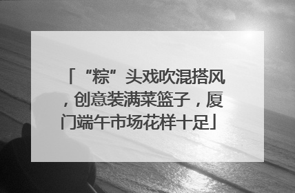“粽”头戏吹混搭风，创意装满菜篮子，厦门端午市场花样十足