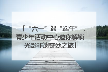 “六一”遇“端午”，青少年活动中心邀你解锁光影非遗奇妙之旅