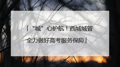 “城”心护航！西城城管全力做好高考服务保障