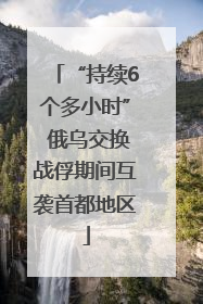 “持续6个多小时” 俄乌交换战俘期间互袭首都地区