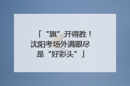 “旗”开得胜！沈阳考场外满眼尽是“好彩头”