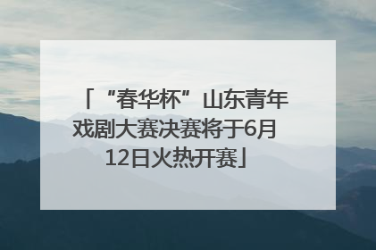 “春华杯”山东青年戏剧大赛决赛将于6月12日火热开赛