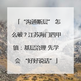 “沟通断层” 怎么破？江苏海门四甲镇：基层治理 先学会 “好好说话”