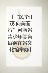 “风华正茂·向美而行”河南省青少年美育展演在省文化馆举办