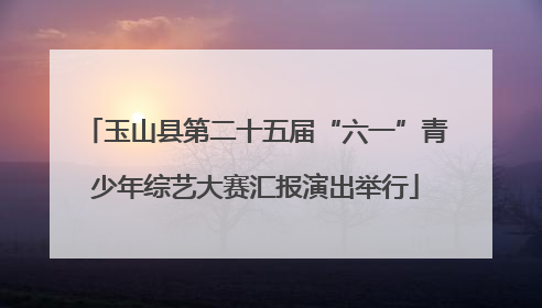 玉山县第二十五届“六一”青少年综艺大赛汇报演出举行