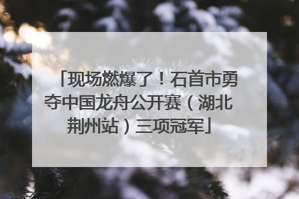 现场燃爆了！石首市勇夺中国龙舟公开赛（湖北荆州站）三项冠军