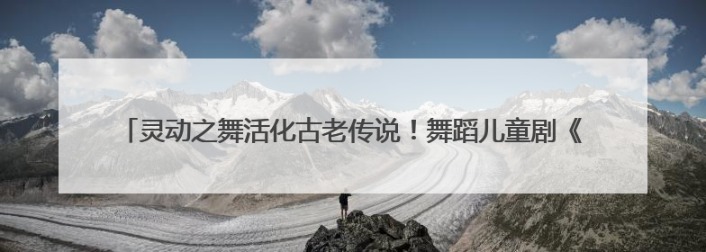 灵动之舞活化古老传说！舞蹈儿童剧《石老人传说》以创新姿态讲好青岛故事