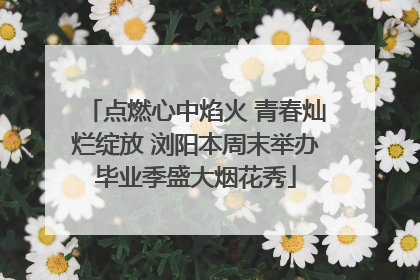 点燃心中焰火 青春灿烂绽放 浏阳本周末举办毕业季盛大烟花秀