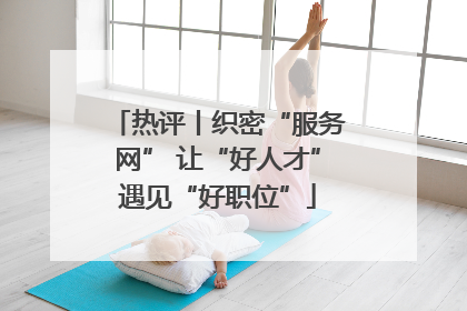 热评丨织密“服务网” 让“好人才”遇见“好职位”