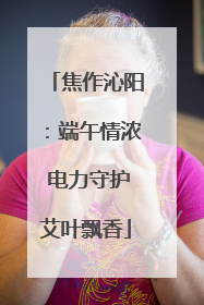 焦作沁阳：端午情浓 电力守护艾叶飘香