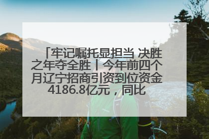 牢记嘱托显担当 决胜之年夺全胜丨今年前四个月辽宁招商引资到位资金4186.8亿元，同比增长17.4%