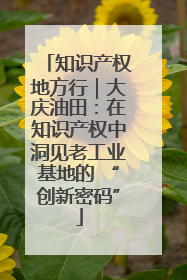 知识产权地方行｜大庆油田：在知识产权中洞见老工业基地的 “创新密码”