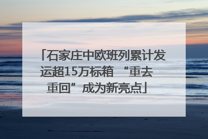 石家庄中欧班列累计发运超15万标箱 “重去重回”成为新亮点