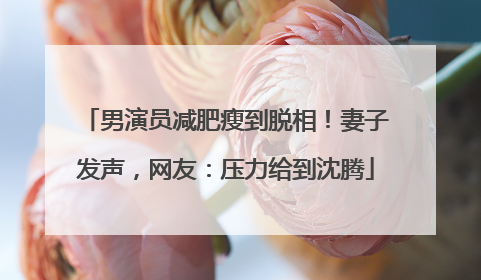 男演员减肥瘦到脱相！妻子发声，网友：压力给到沈腾