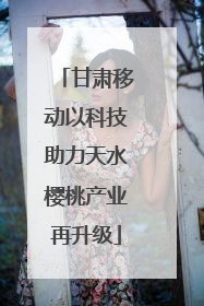 甘肃移动以科技助力天水樱桃产业再升级