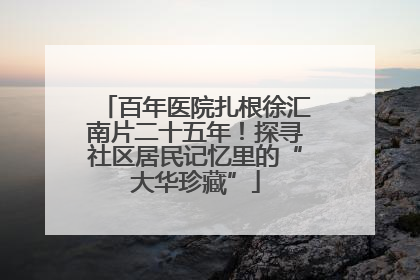 百年医院扎根徐汇南片二十五年！探寻社区居民记忆里的“大华珍藏”