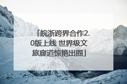皖浙跨界合作2.0版上线 世界级文旅廊道惊艳出圈
