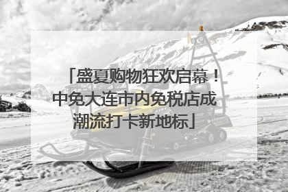 盛夏购物狂欢启幕！中免大连市内免税店成潮流打卡新地标