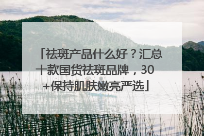 祛斑产品什么好？汇总十款国货祛斑品牌，30+保持肌肤嫩亮严选