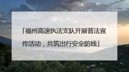 福州高速执法支队开展普法宣传活动，共筑出行安全防线