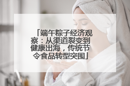 端午粽子经济观察：从渠道裂变到健康出海，传统节令食品转型突围