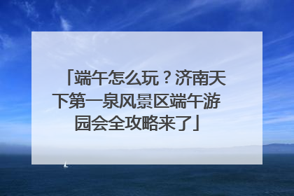 端午怎么玩？济南天下第一泉风景区端午游园会全攻略来了