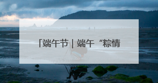 端午节｜端午“粽情长” 安全不打烊