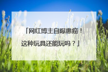 网红博主自曝患癌！这种玩具还能玩吗？