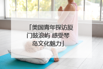 美国青年探访厦门鼓浪屿 感受琴岛文化魅力