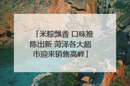 米粽飘香 口味推陈出新 菏泽各大超市迎来销售高峰