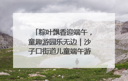 粽叶飘香迎端午，童趣游园乐无边｜沙子口街道儿童端午游园活动圆满落幕