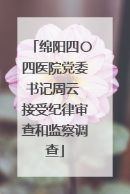 绵阳四〇四医院党委书记周云 接受纪律审查和监察调查