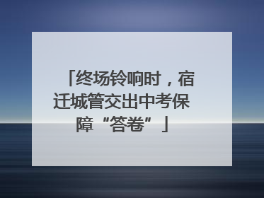 终场铃响时，宿迁城管交出中考保障“答卷”