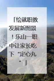 绘就职教发展新图景！乐山一职中让家长吃下“定心丸”