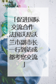促进国际交流合作 法国沃昂沃兰市副市长一行到访成都考察交流