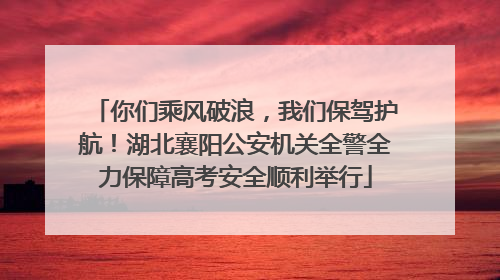 你们乘风破浪，我们保驾护航！湖北襄阳公安机关全警全力保障高考安全顺利举行