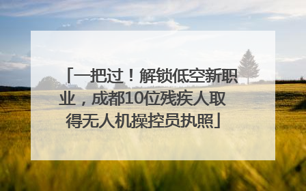 一把过！解锁低空新职业，成都10位残疾人取得无人机操控员执照