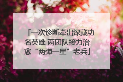一次诊断牵出深藏功名英雄 两团队接力治愈“两弹一星”老兵