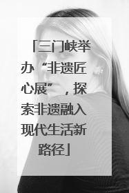 三门峡举办“非遗匠心展”，探索非遗融入现代生活新路径