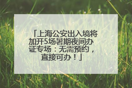 上海公安出入境将加开5场暑期夜间办证专场：无需预约，直接可办！