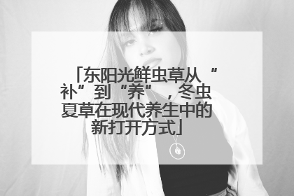东阳光鲜虫草从“补”到“养”，冬虫夏草在现代养生中的新打开方式
