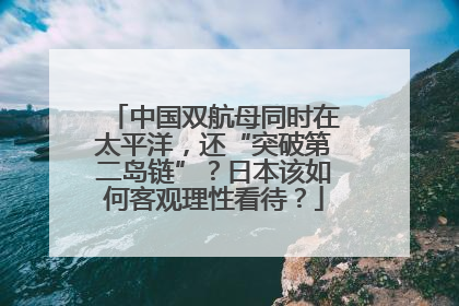 中国双航母同时在太平洋，还“突破第二岛链”？日本该如何客观理性看待？