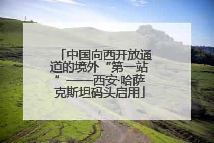 中国向西开放通道的境外“第一站”——西安·哈萨克斯坦码头启用