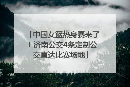 中国女篮热身赛来了！济南公交4条定制公交直达比赛场地