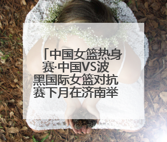 中国女篮热身赛·中国VS波黑国际女篮对抗赛下月在济南举办 济南姑娘张子宇有望在家门口迎来国家队首秀