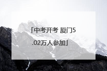 中考开考 厦门5.02万人参加